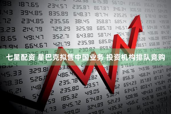 七星配资 星巴克拟售中国业务 投资机构排队竞购