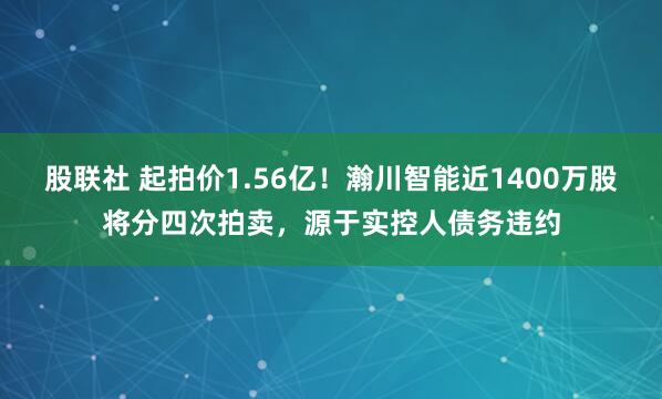 股联社 起拍价1.56亿！瀚川智能近1400万股将分四次拍卖，源于实控人债务违约