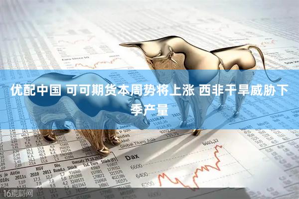 优配中国 可可期货本周势将上涨 西非干旱威胁下季产量