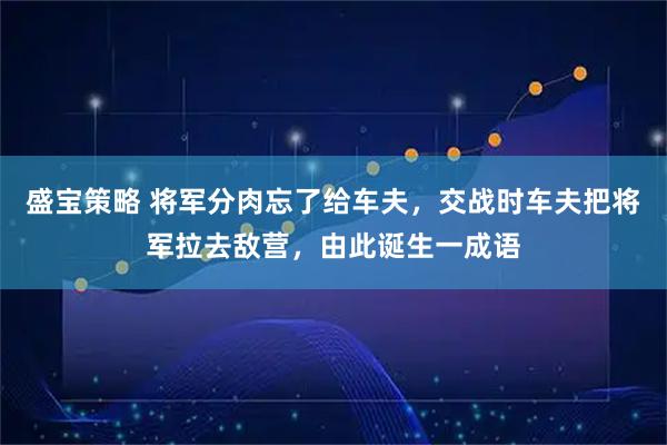 盛宝策略 将军分肉忘了给车夫，交战时车夫把将军拉去敌营，由此诞生一成语