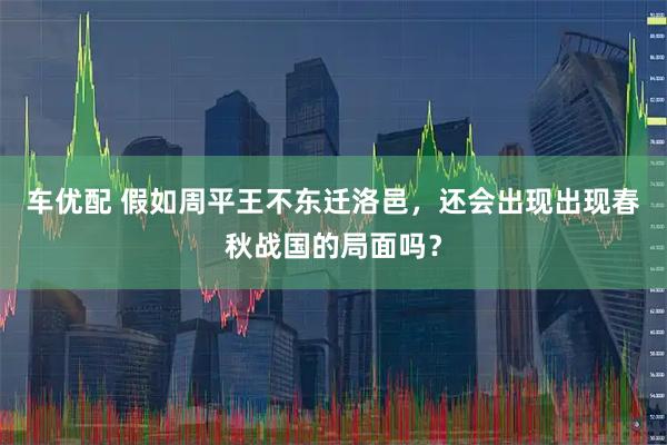 车优配 假如周平王不东迁洛邑，还会出现出现春秋战国的局面吗？