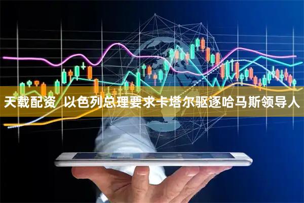天载配资  以色列总理要求卡塔尔驱逐哈马斯领导人