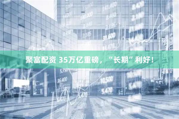 聚富配资 35万亿重磅，“长期”利好！