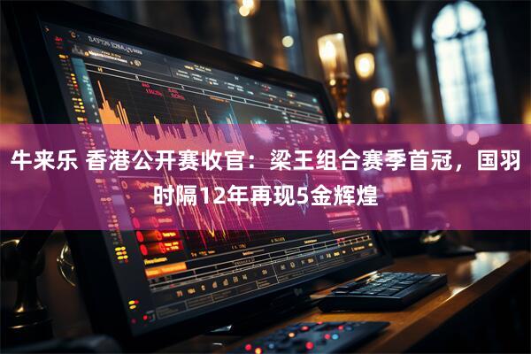 牛来乐 香港公开赛收官：梁王组合赛季首冠，国羽时隔12年再现5金辉煌