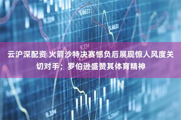 云沪深配资 火箭沙特决赛憾负后展现惊人风度关切对手；罗伯逊盛赞其体育精神