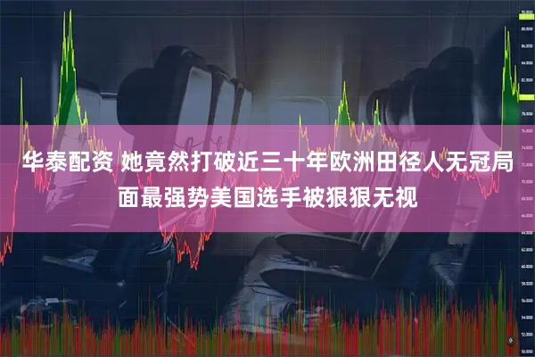 华泰配资 她竟然打破近三十年欧洲田径人无冠局面最强势美国选手被狠狠无视