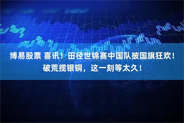 博易股票 喜讯！田径世锦赛中国队披国旗狂欢！破荒揽银铜，这一刻等太久！