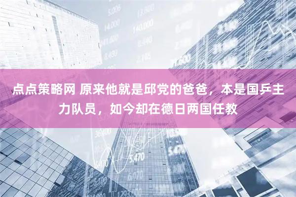 点点策略网 原来他就是邱党的爸爸，本是国乒主力队员，如今却在德日两国任教