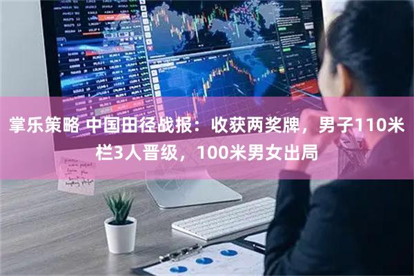 掌乐策略 中国田径战报：收获两奖牌，男子110米栏3人晋级，100米男女出局
