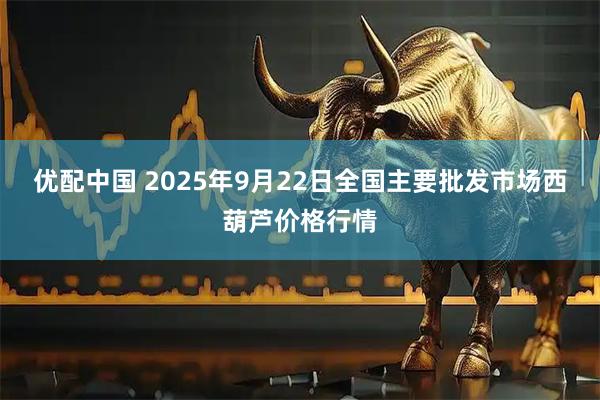 优配中国 2025年9月22日全国主要批发市场西葫芦价格行情