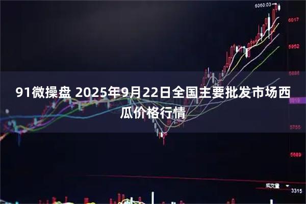 91微操盘 2025年9月22日全国主要批发市场西瓜价格行情
