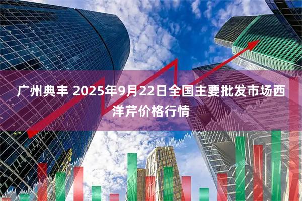 广州典丰 2025年9月22日全国主要批发市场西洋芹价格行情