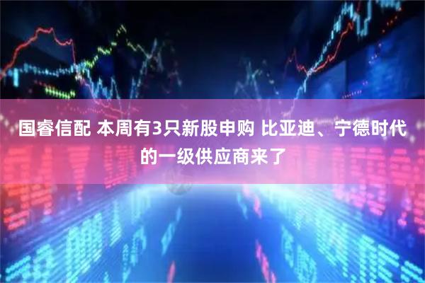 国睿信配 本周有3只新股申购 比亚迪、宁德时代的一级供应商来了