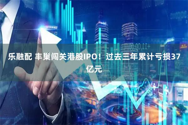 乐融配 丰巢闯关港股IPO！过去三年累计亏损37亿元