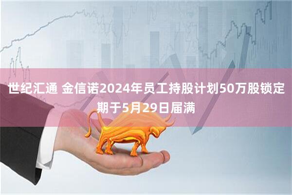 世纪汇通 金信诺2024年员工持股计划50万股锁定期于5月29日届满