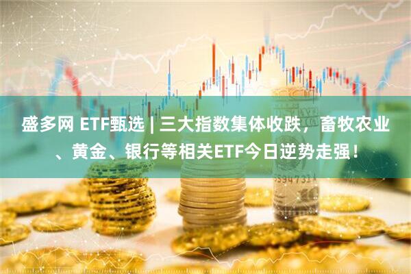 盛多网 ETF甄选 | 三大指数集体收跌，畜牧农业、黄金、银行等相关ETF今日逆势走强！