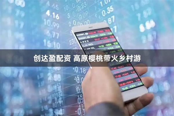 创达盈配资 高原樱桃带火乡村游
