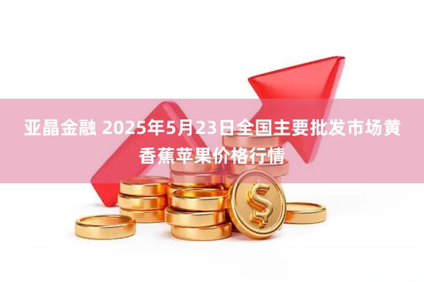 亚晶金融 2025年5月23日全国主要批发市场黄香蕉苹果价格行情