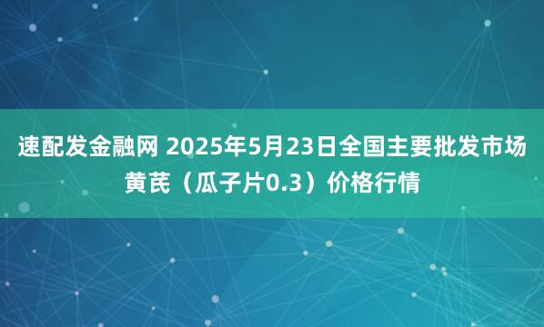 速配发金融网 2025年5月23日全国主要批发市场黄芪（瓜子片0.3）价格行情
