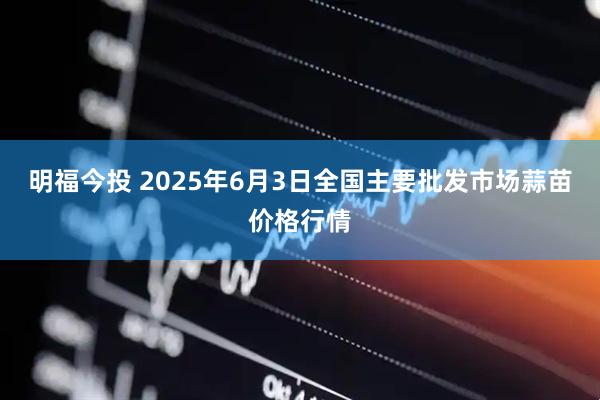 明福今投 2025年6月3日全国主要批发市场蒜苗价格行情