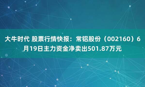 大牛时代 股票行情快报：常铝股份（002160）6月19日主力资金净卖出501.87万元