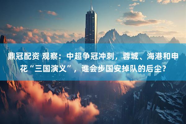 鼎冠配资 观察：中超争冠冲刺，蓉城、海港和申花“三国演义”，谁会步国安掉队的后尘？