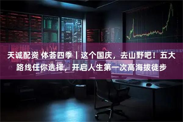 天诚配资 体荟四季｜这个国庆，去山野吧！五大路线任你选择，开启人生第一次高海拔徒步