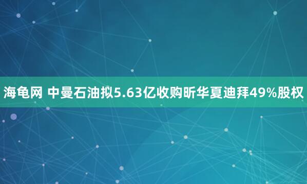 海龟网 中曼石油拟5.63亿收购昕华夏迪拜49%股权