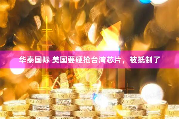 华泰国际 美国要硬抢台湾芯片，被抵制了
