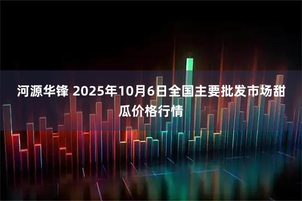 河源华锋 2025年10月6日全国主要批发市场甜瓜价格行情