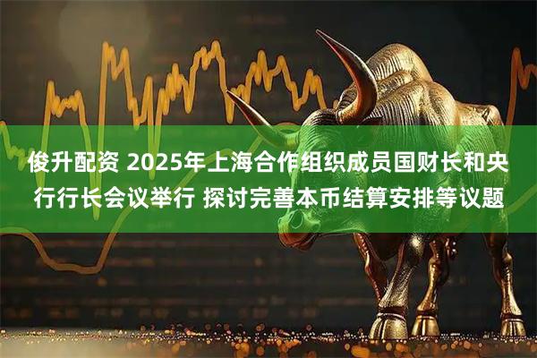 俊升配资 2025年上海合作组织成员国财长和央行行长会议举行 探讨完善本币结算安排等议题