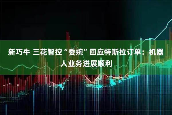 新巧牛 三花智控“委婉”回应特斯拉订单:机器人业务进展顺利