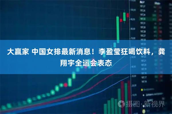 大赢家 中国女排最新消息!李盈莹狂喝饮料,龚翔宇全运会表态