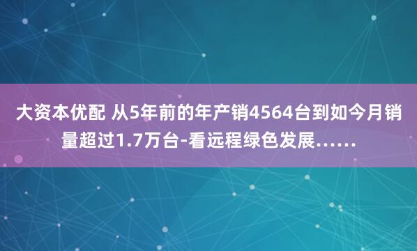 大资本优配 从5年前的年产销4564台到如今月销量超过1.7万台-看远程绿色发展……