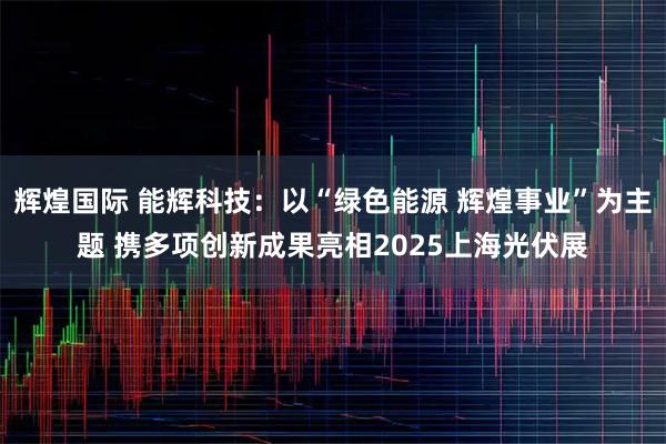 辉煌国际 能辉科技：以“绿色能源 辉煌事业”为主题 携多项创新成果亮相2025上海光伏展