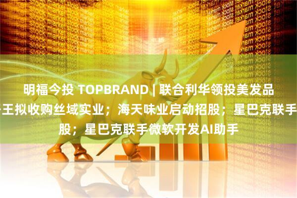 明福今投 TOPBRAND | 联合利华领投美发品牌Messy；孩子王拟收购丝域实业；海天味业启动招股；星巴克联手微软开发AI助手