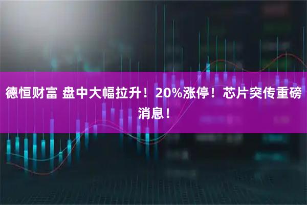 德恒财富 盘中大幅拉升！20%涨停！芯片突传重磅消息！