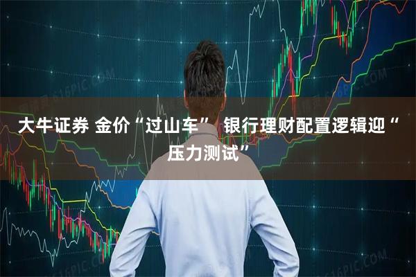 大牛证券 金价“过山车”  银行理财配置逻辑迎“压力测试”