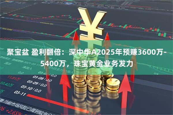 聚宝盆 盈利翻倍：深中华A2025年预赚3600万-5400万，珠宝黄金业务发力