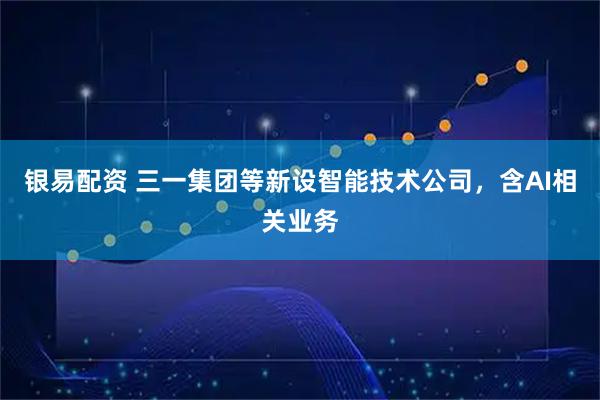 银易配资 三一集团等新设智能技术公司，含AI相关业务