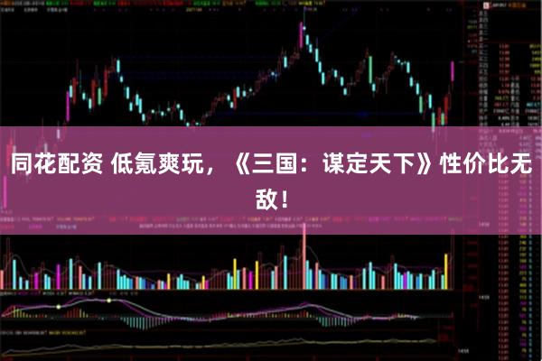 同花配资 低氪爽玩，《三国：谋定天下》性价比无敌！