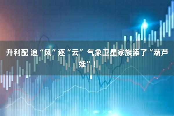 升利配 追“风”逐“云” 气象卫星家族添了“葫芦娃”！