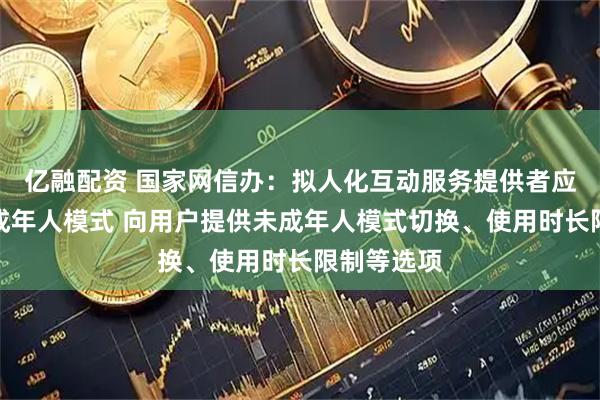 亿融配资 国家网信办：拟人化互动服务提供者应当建立未成年人模式 向用户提供未成年人模式切换、使用时长限制等选项