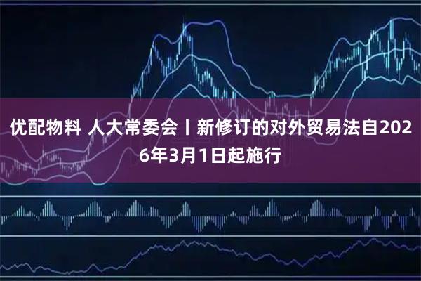 优配物料 人大常委会丨新修订的对外贸易法自2026年3月1日起施行