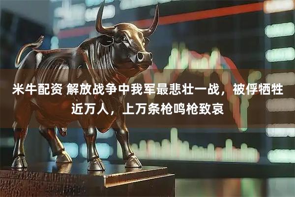 米牛配资 解放战争中我军最悲壮一战，被俘牺牲近万人，上万条枪鸣枪致哀