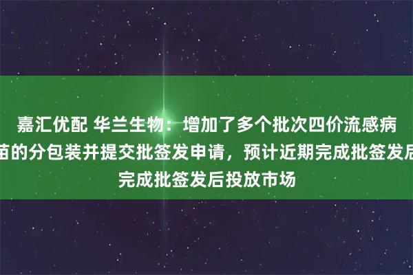 嘉汇优配 华兰生物：增加了多个批次四价流感病毒裂解疫苗的分包装并提交批签发申请，预计近期完成批签发后投放市场
