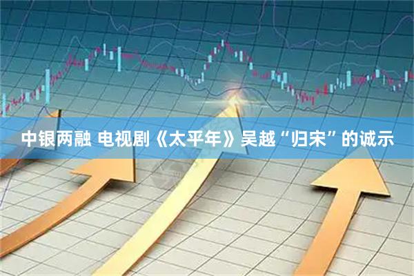 中银两融 电视剧《太平年》吴越“归宋”的诚示