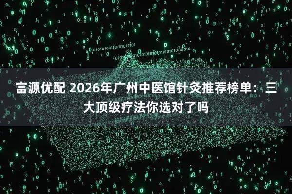 富源优配 2026年广州中医馆针灸推荐榜单：三大顶级疗法你选对了吗