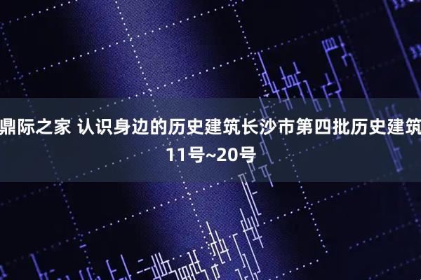 鼎际之家 认识身边的历史建筑长沙市第四批历史建筑11号~20号