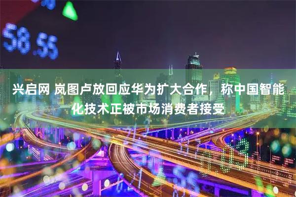 兴启网 岚图卢放回应华为扩大合作，称中国智能化技术正被市场消费者接受